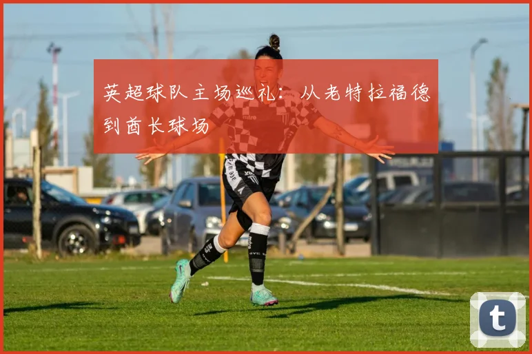英超球队主场巡礼：从老特拉福德到酋长球场