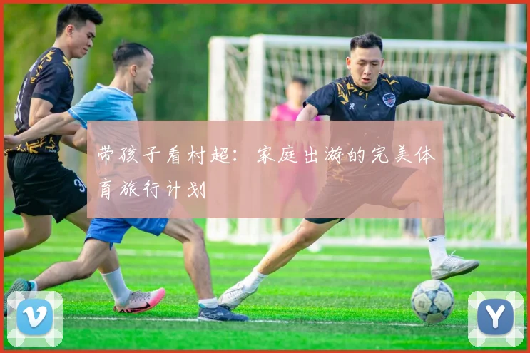 带孩子看村超:家庭出游的完美体育旅行计划