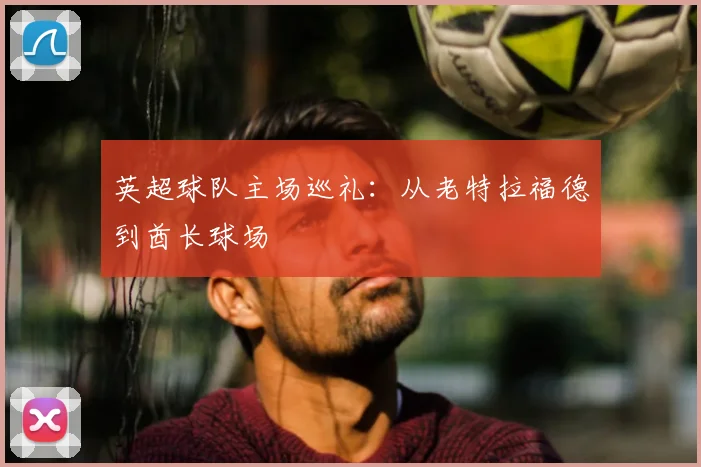 英超球队主场巡礼：从老特拉福德到酋长球场