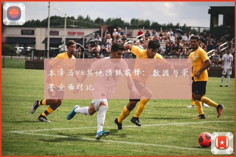 本泽马vs其他顶级前锋：数据与荣誉全面对比