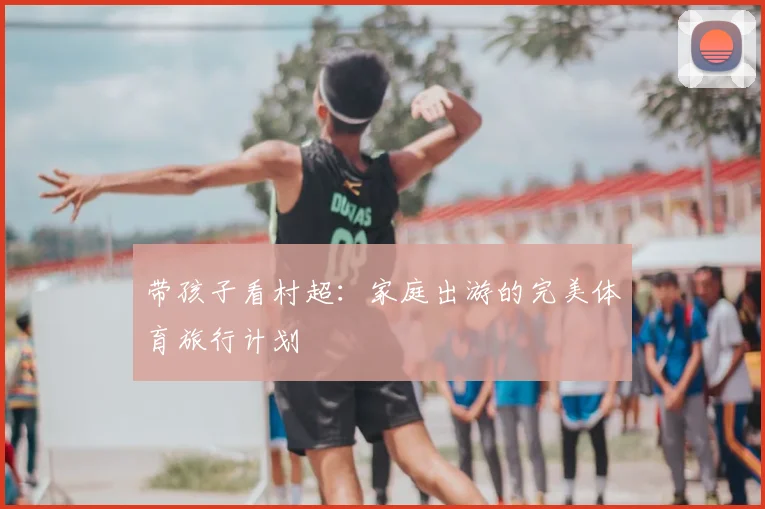 带孩子看村超:家庭出游的完美体育旅行计划