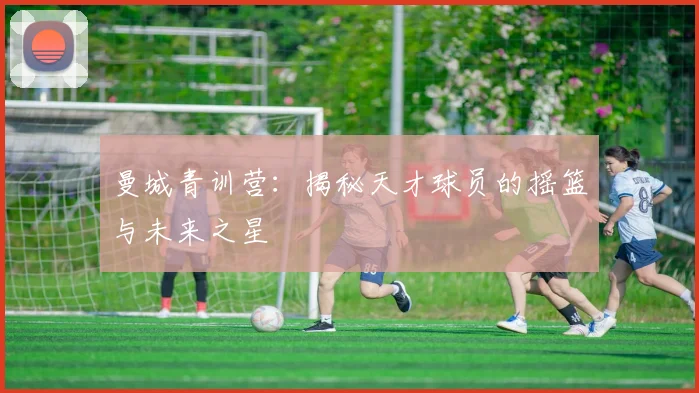 曼城青训营：揭秘天才球员的摇篮与未来之星