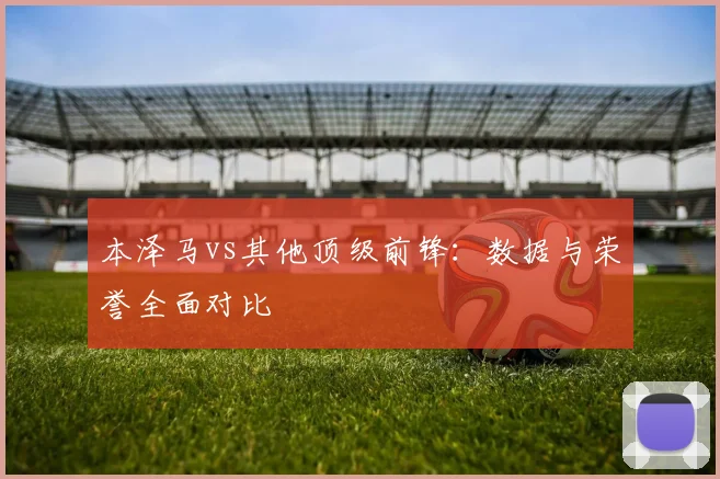 本泽马vs其他顶级前锋：数据与荣誉全面对比