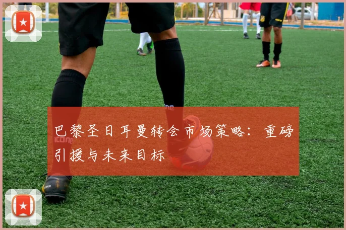 巴黎圣日耳曼转会市场策略:重磅引援与未来目标