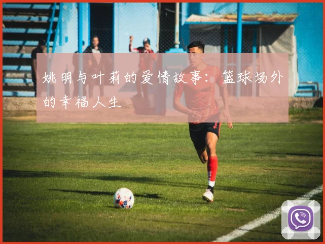 姚明与叶莉的爱情故事：篮球场外的幸福人生