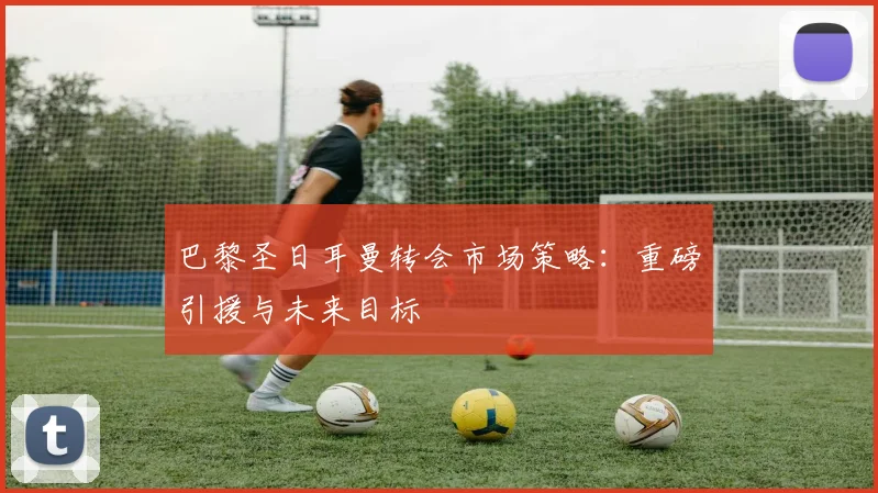 巴黎圣日耳曼转会市场策略:重磅引援与未来目标