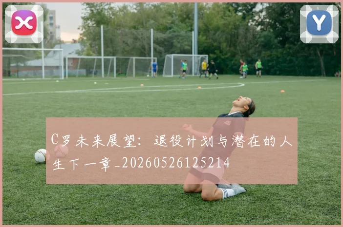 C罗未来展望:退役计划与潜在的人生下一章_20260526125214