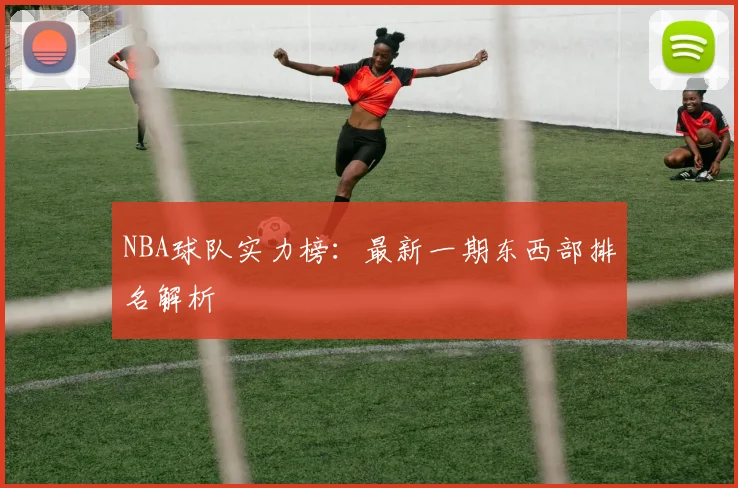 NBA球队实力榜:最新一期东西部排名解析