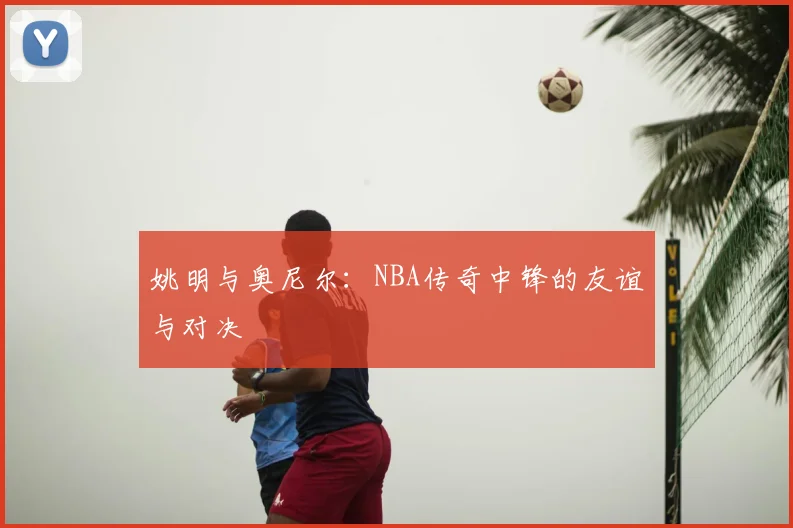 姚明与奥尼尔：NBA传奇中锋的友谊与对决